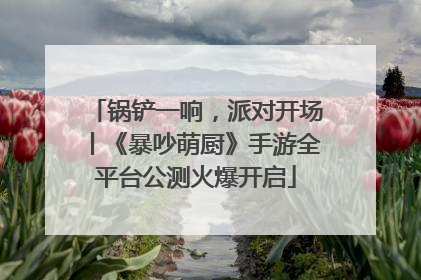 锅铲一响，派对开场丨《暴吵萌厨》手游全平台公测火爆开启