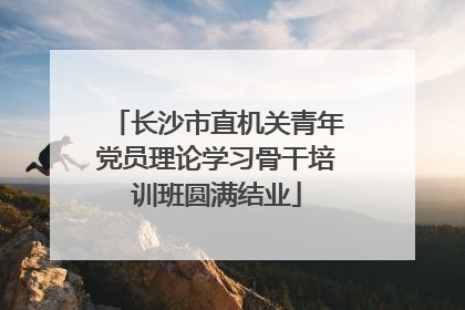 长沙市直机关青年党员理论学习骨干培训班圆满结业