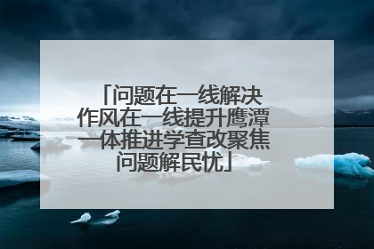 问题在一线解决 作风在一线提升鹰潭一体推进学查改聚焦问题解民忧