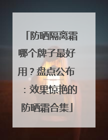 防晒隔离霜哪个牌子最好用？盘点公布：效果惊艳的防晒霜合集