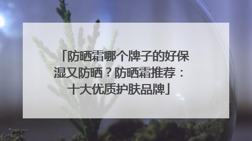 防晒霜哪个牌子的好保湿又防晒？防晒霜推荐：十大优质护肤品牌
