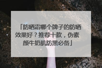 防晒霜哪个牌子的防晒效果好？推荐十款，伪素颜牛奶肌防黑必备