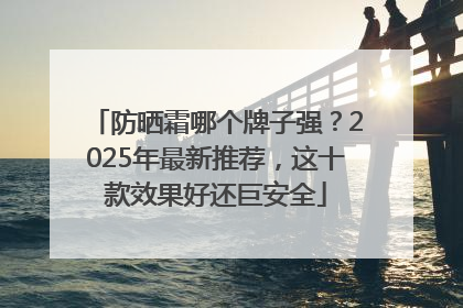 防晒霜哪个牌子强？2025年最新推荐，这十款效果好还巨安全