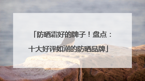 防晒霜好的牌子！盘点：十大好评如潮的防晒品牌
