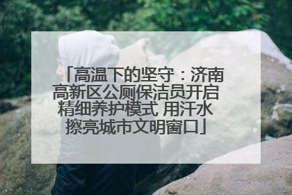 高温下的坚守：济南高新区公厕保洁员开启精细养护模式 用汗水擦亮城市文明窗口