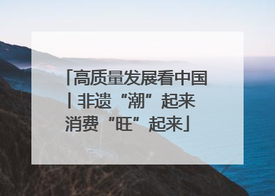 高质量发展看中国丨非遗“潮”起来 消费“旺”起来