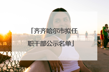 齐齐哈尔市拟任职干部公示名单