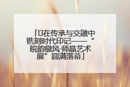 ﻿在传承与交融中镌刻时代印记——“皖韵徽风·师晶艺术展”圆满落幕