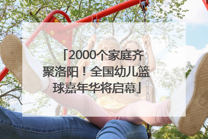 2000个家庭齐聚洛阳！全国幼儿篮球嘉年华将启幕