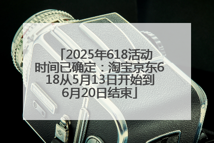 2025年618活动时间已确定：淘宝京东618从5月13日开始到6月20日结束
