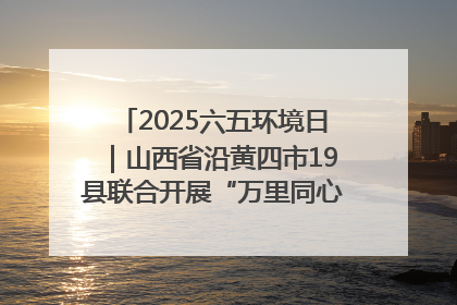 2025六五环境日｜山西省沿黄四市19县联合开展“万里同心，共护黄河”环保志愿者助力一泓清水入黄河公益活动