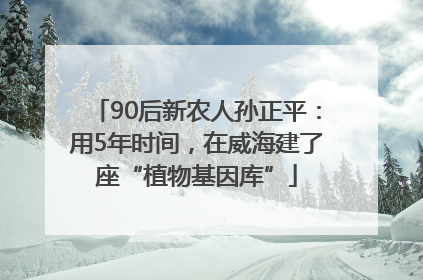 90后新农人孙正平：用5年时间，在威海建了座“植物基因库”